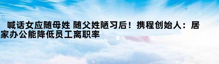 喊话女应随母姓 随父姓陋习后！携程创始人：居家办公能降低员工离职率